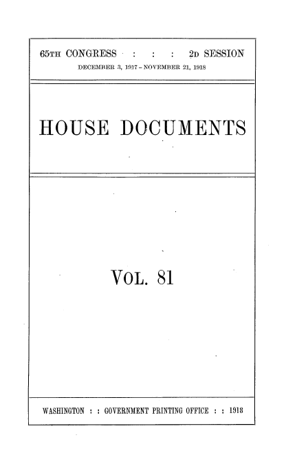 handle is hein.usccsset/usconset35516 and id is 1 raw text is: 



65TH CONGRESS            2D SESSION
      DECEMBER 3, 1917 - NOVEMBER 21, 1918


HOUSE DOCUMENTS


VOL. 81


WASHINGTON : : GOVERNMENT PRINTING OFFICE : : 1918


