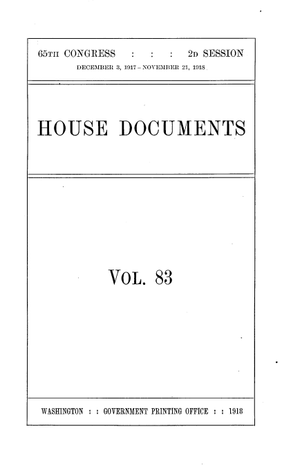 handle is hein.usccsset/usconset35517 and id is 1 raw text is: 

65TI CONGRESS           2D SESSION
      DECEMBER 3, 1917 - NOVEMBER 21, 1918,


HOUSE DOCUMENTS


VOL.


83


WASHINGTON : : GOVERNMENT PRINTING OFFICE : : 1918


