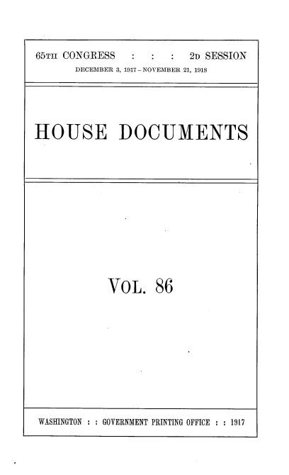 handle is hein.usccsset/usconset35520 and id is 1 raw text is: 



65Tm CONGRESS            2D SESSION
      DECEMBER 3, 1917 - NOVEMBER 21, 1918


HOUSE DOCUMENTS


VOL. 86


WASHINGTON : : GOVERNMENT PRINTING OFFICE : : 1917


