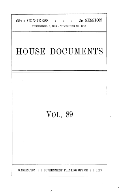 handle is hein.usccsset/usconset35523 and id is 1 raw text is: 


65TH CONGRESS  :         2D SESSION
      DECEMBER 3, 1917 - NOVEMBER 21, 1918


HOUSE DOCUMENTS


VOL.


89


I


WASHINGTON : : GOVERNMENT PRINTING OFFICE : : 1917


