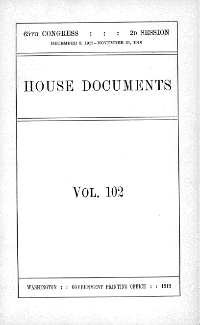 handle is hein.usccsset/usconset35524 and id is 1 raw text is: 


65TH CONGRESS    :  :    2D SESSION
      DECEMBER 3, 1917- NOVEMBER 21, 1918


HOUSE DOCUMENTS


VOL. 102


WASHINGTON : : GOVERNMENT PRINTING OFFICE : : 1919


