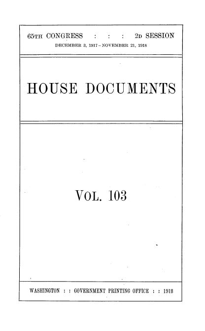 handle is hein.usccsset/usconset35525 and id is 1 raw text is: 


65TH CONGRESS            2D SESSION
      DECEMBER 3, 1917 - NOVEMBER 21, 1918


HOUSE DOCUMENTS


VOL. 103


WASHINGTON : : GOVERNMENT PRINTING OFFICE : : 1918


