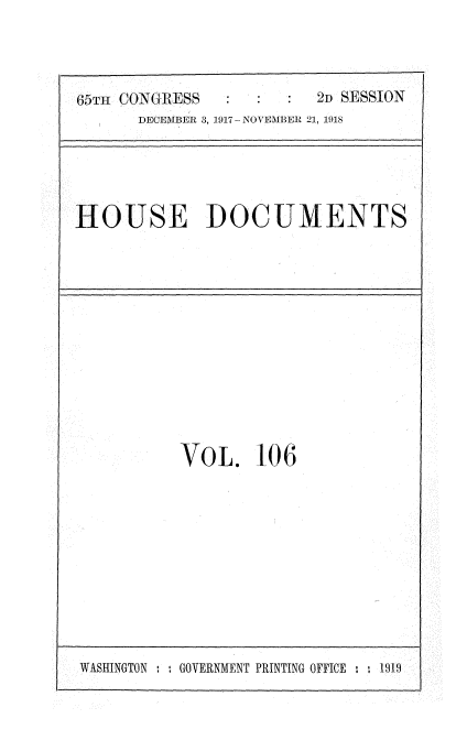 handle is hein.usccsset/usconset35528 and id is 1 raw text is: 



65TH CONGRESS           2D SESSION
      DECEMBER 3, 1917-NOVEMBER 21, 1918


HOUSE DOCUMENTS


VOL. 106


WASHINGTON : : GOVERNMENT PRINTING OFFICE : -,


