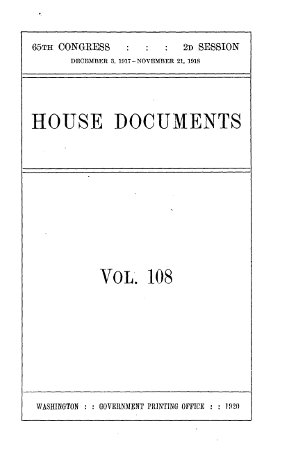 handle is hein.usccsset/usconset35530 and id is 1 raw text is: 


65TH CONGRESS           2D SESSION
      DECEMBER 3, 1917 - NOVEMBER 21, 1918


HOUSE DOCUMENTS


VOL. 108


WASINGTON : : GOVERNMENT PRINTING OFFICE : : 1920


