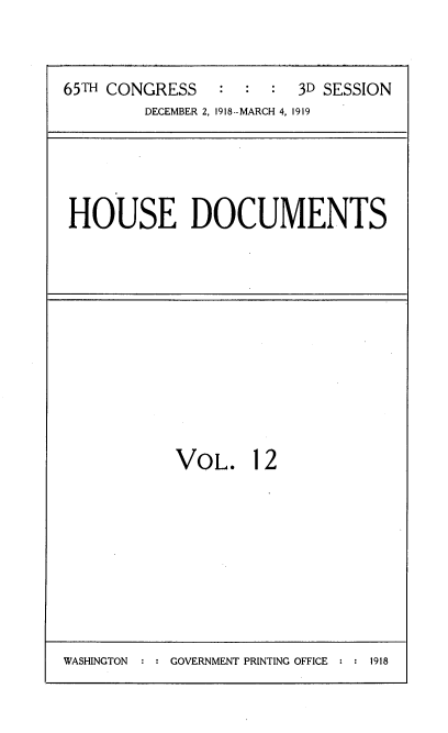 handle is hein.usccsset/usconset35539 and id is 1 raw text is: 



65TH CONGRESS   :  :  :  3D SESSION
         DECEMBER 2, 1918--MARCH 4, 1919


HOUSE DOCUMENTS


VOL. 12


WASHINGTON : : GOVERNMENT PRINTING OFFICE : : 1918



