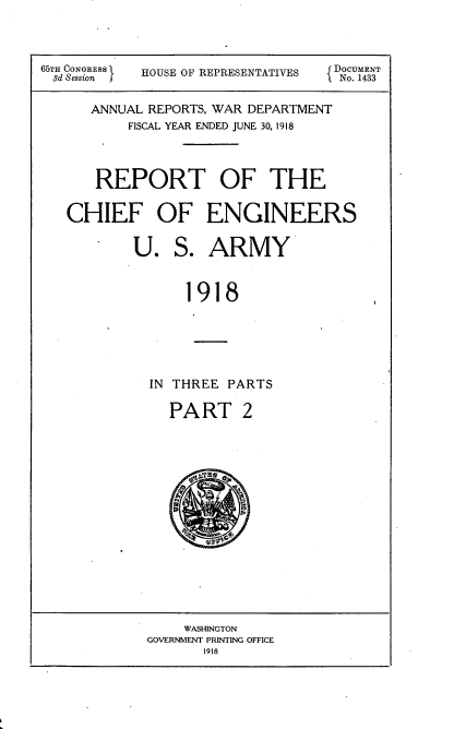 handle is hein.usccsset/usconset35542 and id is 1 raw text is: 



65T CONGRESS HOUSE OF REPRESENTATIVES  DOCUMENT
3d Session HOSIFRPRSNAIE        No. 1433

     ANNUAL REPORTS, WAR DEPARTMENT
         FISCAL YEAR ENDED JUNE 30, 1918



      REPORT OF THE

   CHIEF OF ENGINEERS

          U.  S.  ARMY


               1918





            IN THREE PARTS


PART 2


    WASHINGTON
GOVERNMENT PRINTING OFFICE
      1918


