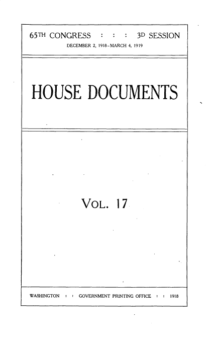 handle is hein.usccsset/usconset35543 and id is 1 raw text is: 

65TH CONGRESS   :  :  : 3D SESSION
        DECEMBER 2, 1918-MARCH 4, 1919


HOUSE DOCUMENTS


VOL.


17


WASHINGTON  : : GOVERNMENT PRINTING OFFICE * : 1918


