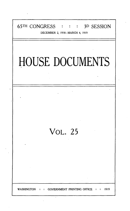 handle is hein.usccsset/usconset35546 and id is 1 raw text is: 


65TH CONGRESS   :  :  : 3D SESSION
        DECEMBER 2, 1918-MARCH 4, 1919


HOUSE DOCUMENTS


VOL.


25


WASHINGTON : : GOVERNMENT PRINTING OFFICE : : 1919


