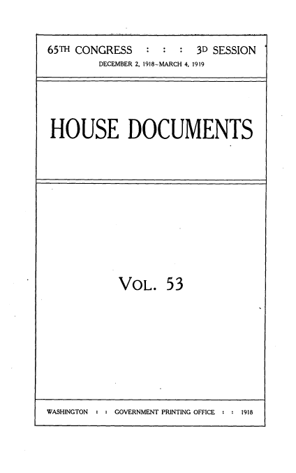 handle is hein.usccsset/usconset35561 and id is 1 raw text is: 


65TH CONGRESS   :  :  :  3D SESSION
        DECEMBER 2, 1918-MARCH 4, 1919


HOUSE DOCUMENTS


VOL. 53


WASHINGTON : : GOVERNMENT PRINTING OFFICE : : 1918


