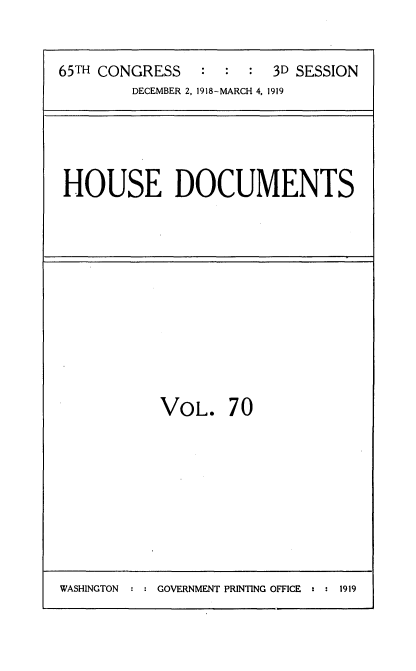 handle is hein.usccsset/usconset35571 and id is 1 raw text is: 


65TH CONGRESS   :  :  : 3D SESSION
        DECEMBER 2, 1918-MARCH 4. 1919


HOUSE DOCUMENTS


VOL. 70


WASHINGTON  : : GOVERNMENT PRINTING OFFICE : : 1919


