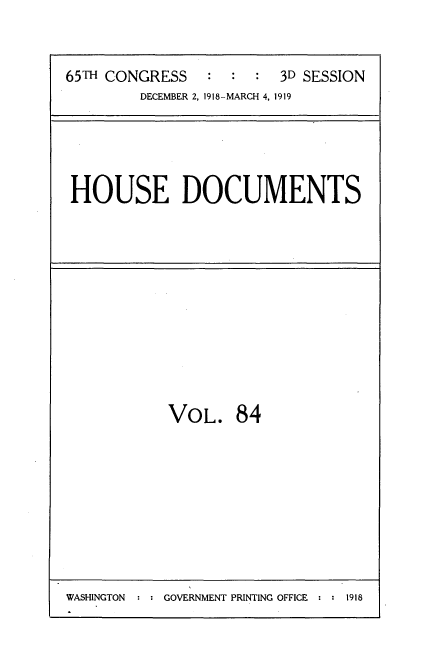 handle is hein.usccsset/usconset35577 and id is 1 raw text is: 


65TH CONGRESS   :  :  :  3D SESSION
         DECEMBER 2, 1918-MARCH 4, 1919


HOUSE DOCUMENTS


VOL. 84


WASHINGTON     GOVERNMENT PRINTING OFFICE  1918


