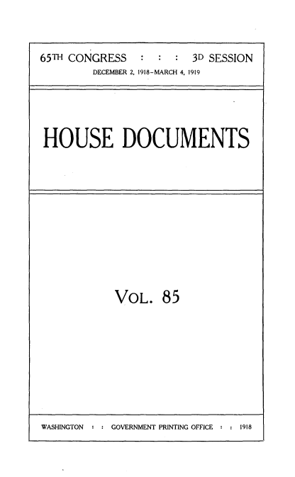 handle is hein.usccsset/usconset35578 and id is 1 raw text is: 



65TH CONGRESS            3D SESSION
        DECEMBER 2, 1918-MARCH 4, 1919





HOUSE DOCUMENTS


VOL. 85


WASHINGTON  : : GOVERNMENT PRINTING OFFICE : : 1918


