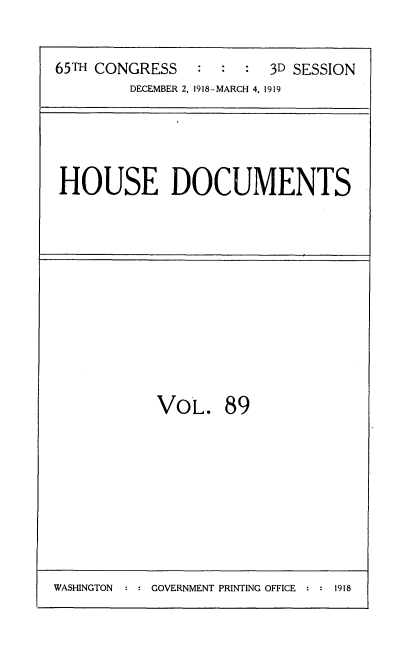 handle is hein.usccsset/usconset35580 and id is 1 raw text is: 


65TH CONGRESS   :  :  :  3D SESSION
         DECEMBER 2, 1918-MARCH 4, 1919


HOUSE DOCUMENTS


VoL. 89


WASHINGTON : : GOVERNMENT PRINTING OFFICE : : 1918


