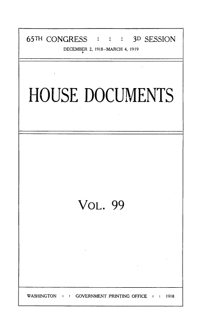 handle is hein.usccsset/usconset35582 and id is 1 raw text is: 


65TH CONGRESS   :  :  : 3D SESSION
        DECEMBER 2, 1918-MARCH 4, 1919


HOUSE DOCUMENTS


VOL. 99


WASHINGTON  : : GOVERNMENT PRINTING OFFICE : : 1918


