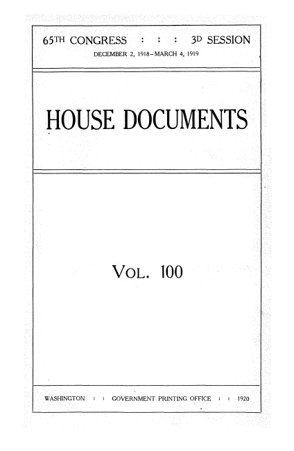 handle is hein.usccsset/usconset35583 and id is 1 raw text is: 

65TH CONGRESS      :  :  3D SESSION
        DECEMBER 2, 1918-MARCH 4, 1919


HOUSE DOCUMENTS


VOL. 100


WASHINGTON     GOVERNMENT PRINTING OFFICE   1920


