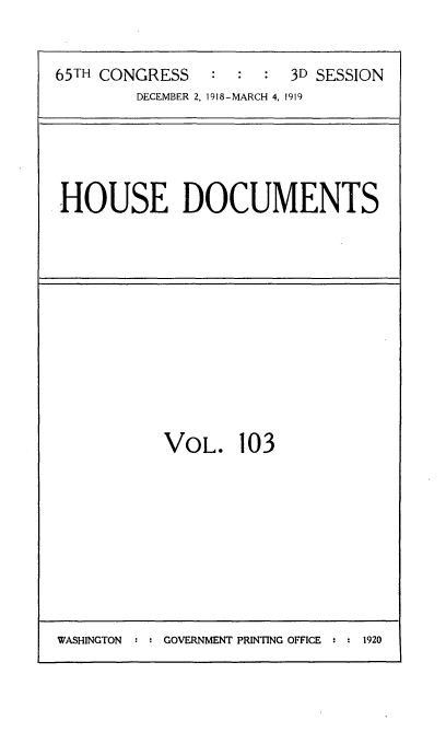 handle is hein.usccsset/usconset35585 and id is 1 raw text is: 


65TH CONGRESS   :  :  :  3D SESSION
        DECEMBER 2, 1918-MARCH 4, 1919


HOUSE DOCUMENTS


VOL. 103


WASHINGTON  : : GOVERNMENT PRINTING OFFICE : : 1920



