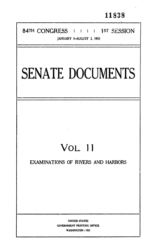 handle is hein.usccsset/usconset35588 and id is 1 raw text is: 

                            11838

84TH CONGRESS    : :  : : 1 ST SESSION
            JANUARY 5-AUGUST 2, 1955


SENATE DOCUMENTS


          VOL. 11

EXAMINATIONS OF RIVERS AND HARBORS


    UNITED STATES
GOVERNMENT PRINTING OFFICE
   WASHINGTON :1955


