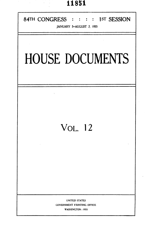 handle is hein.usccsset/usconset35590 and id is 1 raw text is:                11851


84TH CONGRESS    :  : :  : 1ST SESSION
            JANUARY 5-AUGUST 2, 1955


HOUSE DOCUMENTS


VOL. 12


    UNITED STATES
GOVERNMENT PRINTING OFFICE
   WASHINGTON : 1955


