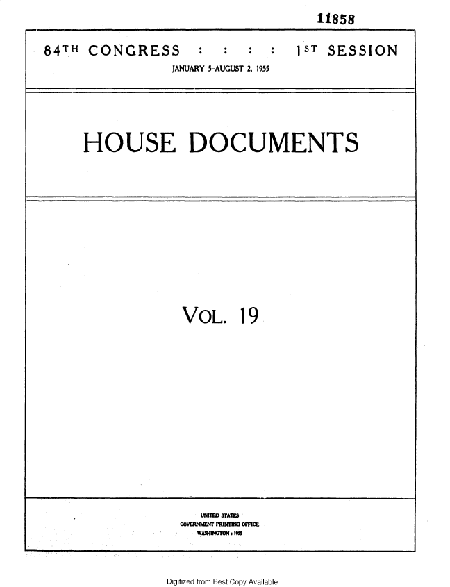 handle is hein.usccsset/usconset35597 and id is 1 raw text is:                                         11858

84TH  CONGRESS                       1 ST SESSION
                  JANUARY 5-AUGUST 2, 1955





      HOUSE DOCUMENTS


VOL.


19


   UNrfMD FAM
COVERMME11 M FRJWfl OFFICE
  W&GfON: Is 1


Digitized from Best Copy Available


