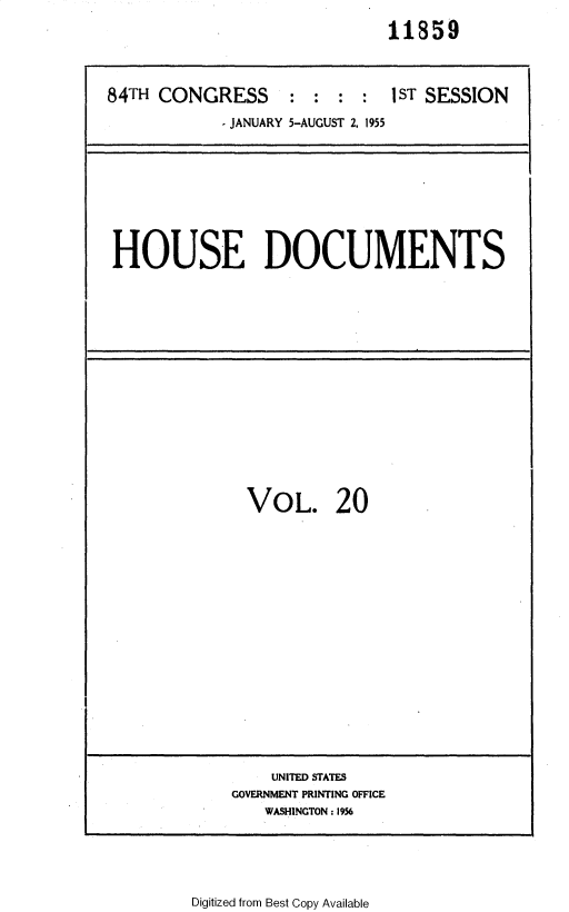 handle is hein.usccsset/usconset35598 and id is 1 raw text is: 
                             11859



84TH CONGRESS : : : : 1ST SESSION

            - JANUARY 5-AUGUST 2, 1955


HOUSE DOCUMENTS


VOL. 20


    UNITED STATES
GOVERNMENT PRINTING OFFICE
   WASHINGTON: 1956


Digitized from Best Copy Available


