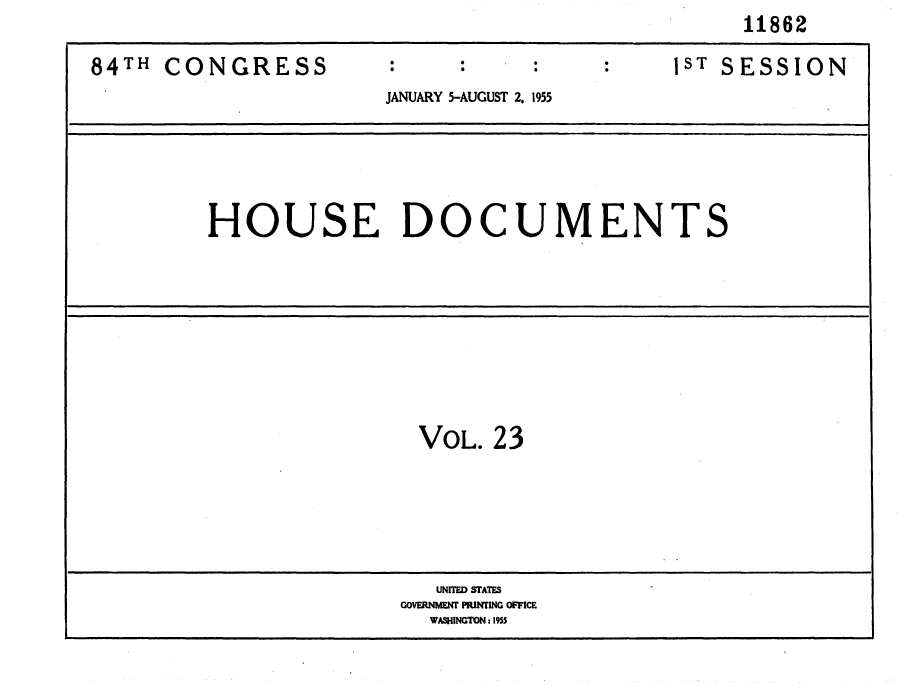 handle is hein.usccsset/usconset35601 and id is 1 raw text is:                                                   11862

84TH  CONGRESS                    :1ST SESSION
                      JANUARY 5-AUGUST 2, 1955





         HOUSE DOCUMENTS









                         VOL.  23





                         UNITED STATES
                         GOVERNMENT PRINTING OFFICE
                         WASINGTON 1955


