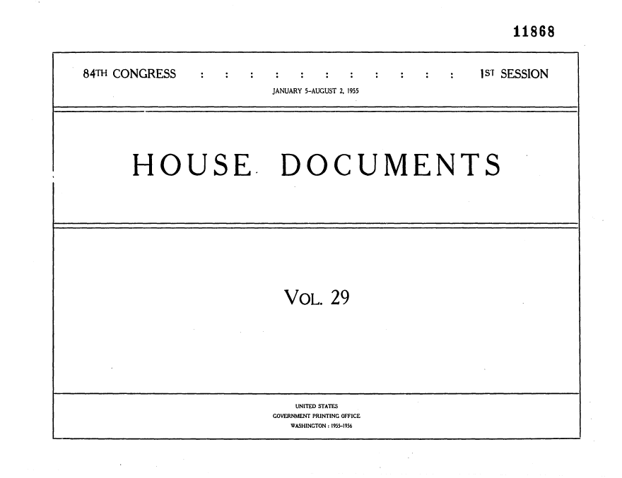 handle is hein.usccsset/usconset35606 and id is 1 raw text is: 

                                                           11868



84THCONGRESS                                          I ST SESSION
                          JANUARY 5-AUGUST 2, 1955






       HOUSE. DOCUMENTS











                           VOL.   29








                             UNITED STATES
                          GOVERNMENT PRINTING OFFICE
                            WASHINGTON: 1955-1956


