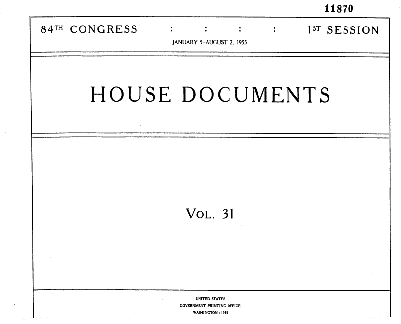 handle is hein.usccsset/usconset35608 and id is 1 raw text is:                                                   11870

84TH CONGRESS          :                        ST SESSION
                       JANUARY 5-AUGUST 2, 1955





         HOUSE DOCUMENTS











                          VOL.  31








                          UNITED STATES
                          GOVERNMENT PRINTING OFFICE
                          WASHINGTON: 1955


