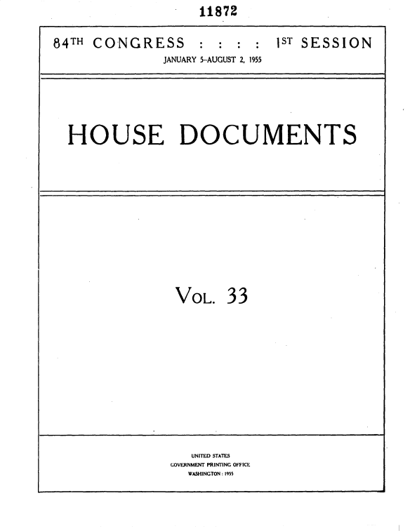 handle is hein.usccsset/usconset35609 and id is 1 raw text is:                     11872

84TH CONGRESS : : : : 1ST SESSION
               JANUARY 5-AUGUST 2, 1955






  HOUSE DOCUMENTS












                 VOL.   33












                   UNITED STATES
                GOVERNMENT PRINTING OFFICE
                   WASHINGTON: 1955


