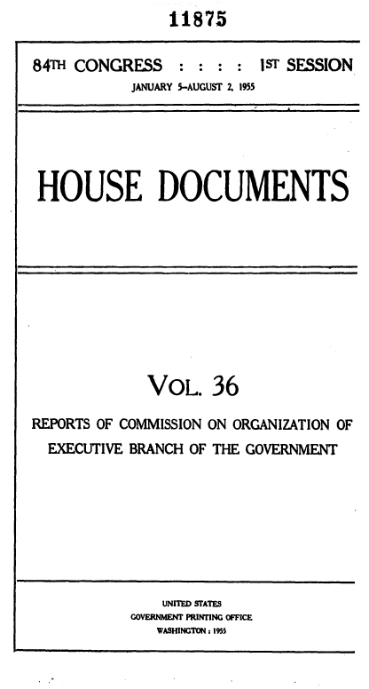 handle is hein.usccsset/usconset35610 and id is 1 raw text is: 11875


84T  CONGRESS : : : : 1ST SESSION
            JANUARY 5-AUGUST 2, 1955


HOUSE DOCUMENTS


VOL.


36


REPORTS OF COMMISSION ON ORGANIZATION OF
  EXECUTIVE BRANCH OF THE GOVERNMENT


    UNITED STATES
GOVERNMENT PRINTING OFFICE
   WASHINGTON: 1955



