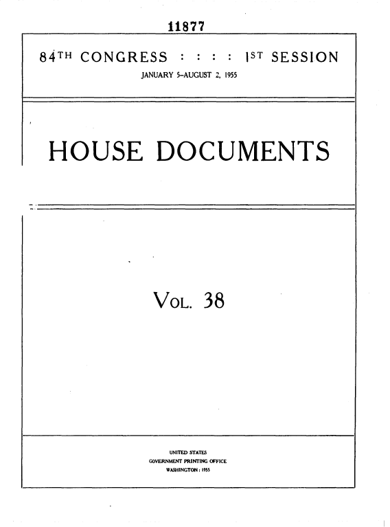 handle is hein.usccsset/usconset35612 and id is 1 raw text is: 
                  11877

84TH  CONGRESS      : :  : : PST SESSION
              JANUARY 5-AUGUST 2, 1955


HOUSE DOCUMENTS


VOL.   38


   UNITED STATES
GOVERNMENT PRINTING OFFICE
  WASHINGTON: 1955


