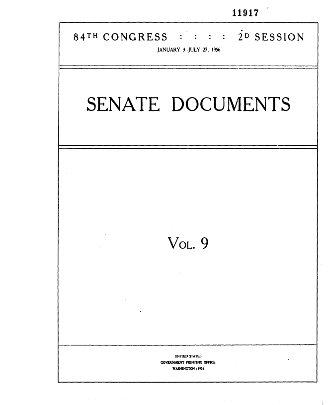 handle is hein.usccsset/usconset35616 and id is 1 raw text is:                                 11917


84TH  CONGRESS : : : : 2D SESSION
                 JANUARY 3-JULY 27, 1956






   SENATE DOCUMENTS















                   VOL.  9












                   UNITED STATES
                 GOVERNMENT PRiNTING OFFICE
                    WASHINGTON 1 1955


