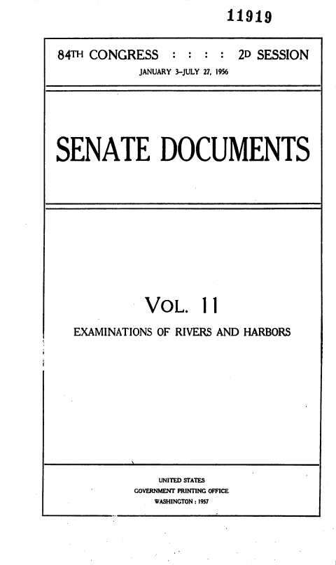 handle is hein.usccsset/usconset35618 and id is 1 raw text is:                          11919


84TH CONGRESS : : : : 2D SESSION
            JANUARY 3-JULY 27, 1956


SENATE DOCUMENTS


VOL.


1 1


EXAMINATIONS OF RIVERS AND HARBORS


    UNITED STATES
GOVERNMENT PRINTING OFFICE
   WASHINGTON: 1957


