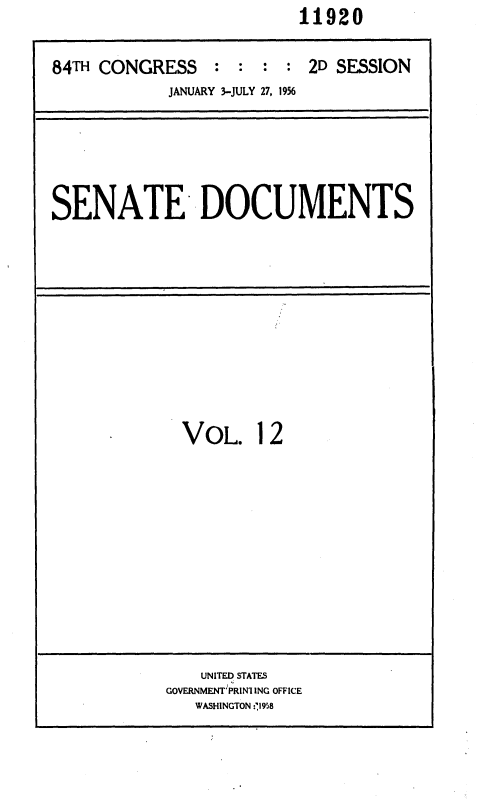handle is hein.usccsset/usconset35619 and id is 1 raw text is:                           11920

84TH CONGRESS : : : : 2D SESSION
            JANUARY 3-JULY 27, 1956


SENATE DOCUMENTS


VOL. 12


    UNITED STATES
GOVERNMENT'PRINI ING OFFICE
   WASHINGTON -'1958


