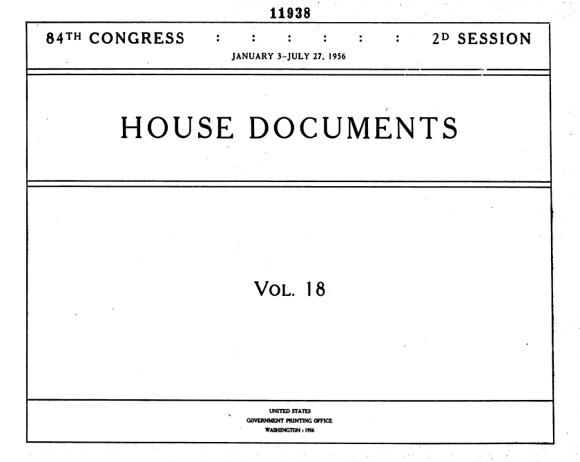 handle is hein.usccsset/usconset35620 and id is 1 raw text is:                          11938

84TH CONGRESS      :          27, : :9:62D SESSION
                     JANUARY 3-JULY 27, 1956





        HOUSE DOCUMENTS











                       VOL.  18








                         UNITED STATES
                      GOVERNMENT PRINTING OFFICE
                        WASHINGTON: 1956


