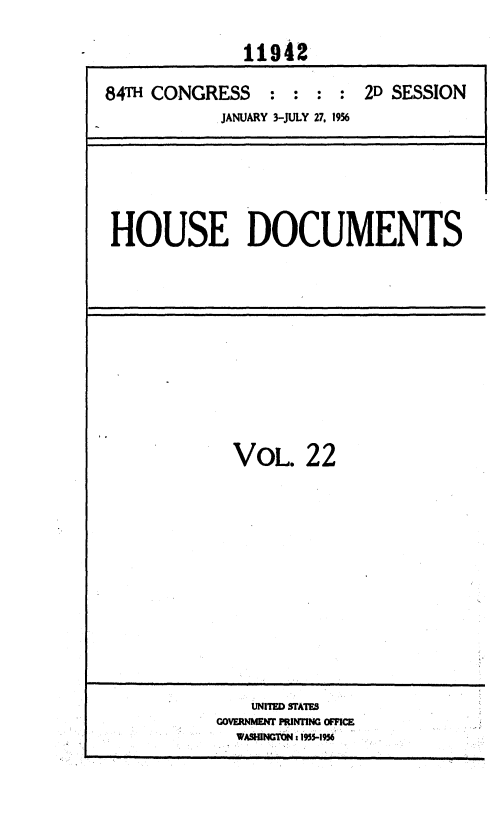 handle is hein.usccsset/usconset35624 and id is 1 raw text is: 
              11942

84T  CONGRESS : : : : 2D SESSION
            JANUARY 3-JULY 27, 1956


HOUSE DOCUMENTS


VOL.


22


    UNITED STATES
GOVERNMENT PRINTING OFFICE
  WASHNGTON: 15-I6


