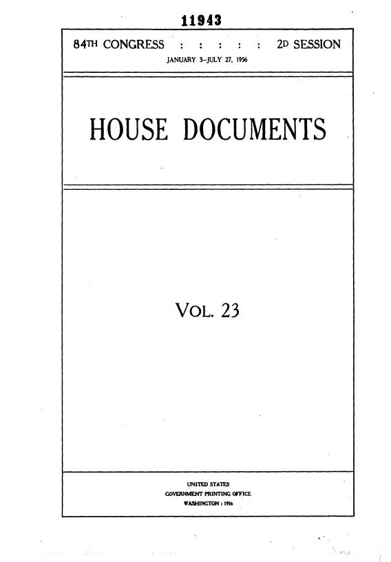 handle is hein.usccsset/usconset35625 and id is 1 raw text is: 
                  11943

84TH CONGRESS : : : : : 2D SESSION
               JANUARY 3-JULY 27. 1956






   HOUSE DOCUMENTS


  VOL.   23















    UNITED STATES
GOVERNMENT PRINTING OFFICE
   WASHINGTON: 1956


