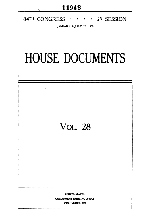 handle is hein.usccsset/usconset35630 and id is 1 raw text is: 
              11948

84TH CONGRESS : : : : 2D SESSION
            JANUARY 3-JULY 27, 1956


HOUSE DOCUMENTS


VOL. 2 8


    UNITED STATES
GOVERNMENT PRINTING OFFICE
   WASHINGTON: 1937


