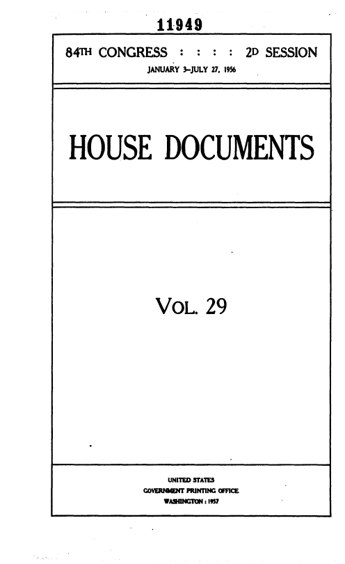handle is hein.usccsset/usconset35631 and id is 1 raw text is: 
             11949

84T  CONGRESS : : : : 2D SESSION
            JANUARY 3-JULY 27, 1956


HOUSE DOCUMENTS


  VOL.   29













    UNITED STATES
GOVERNMENT PRINTING OFFICE
   WASHINGON: 957


