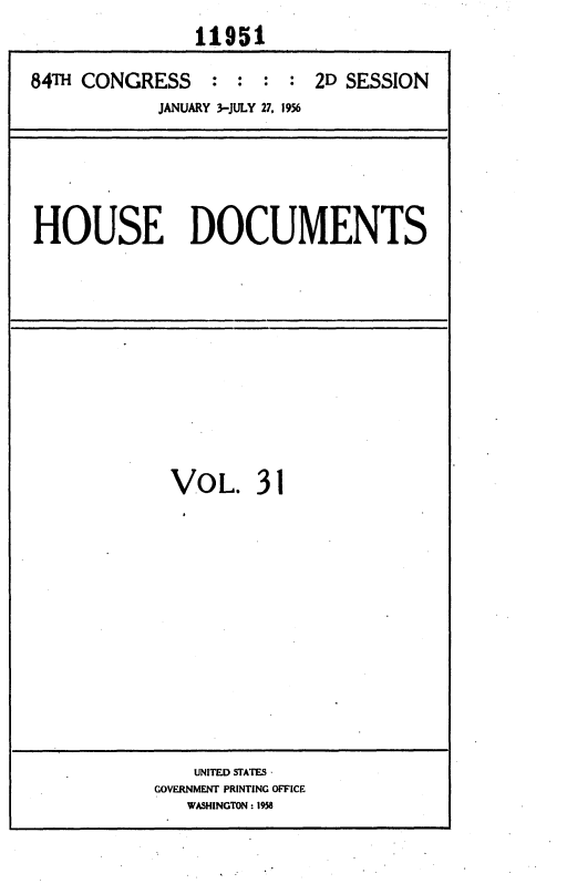 handle is hein.usccsset/usconset35633 and id is 1 raw text is: 
               11951

84T  CONGRESS : : : : 2D SESSION
            JANUARY 3-JULY 27. 1956


HOUSE DOCUMENTS


  VOL. 31













    UNITED STATES -
GOVERNMENT PRINTING OFFICE
   WASHINGTON: 1958


