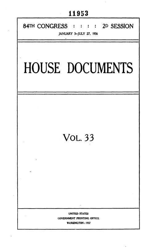 handle is hein.usccsset/usconset35635 and id is 1 raw text is: 
               11953

84TH CONGRESS : : : : 2D SESSION
            JANUARY 3-JULY 27, 1956


HOUSE DOCUMENTS


VOL.   33


    UNITED STATES
GOVERNMENT PRINTING OFFICE
   WkHINGTON: 1957


