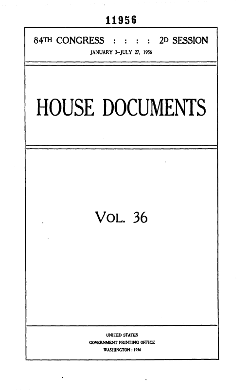 handle is hein.usccsset/usconset35638 and id is 1 raw text is: 
               11956

84T  CONGRESS : : : : 2D SESSION
            JANUARY 3-JULY 27, 1956


HOUSE DOCUMENTS


VOL. 36












    UNITED STATES
GOVERNMENT PRINTING OFFICE
   WASHINGTON: 1956


