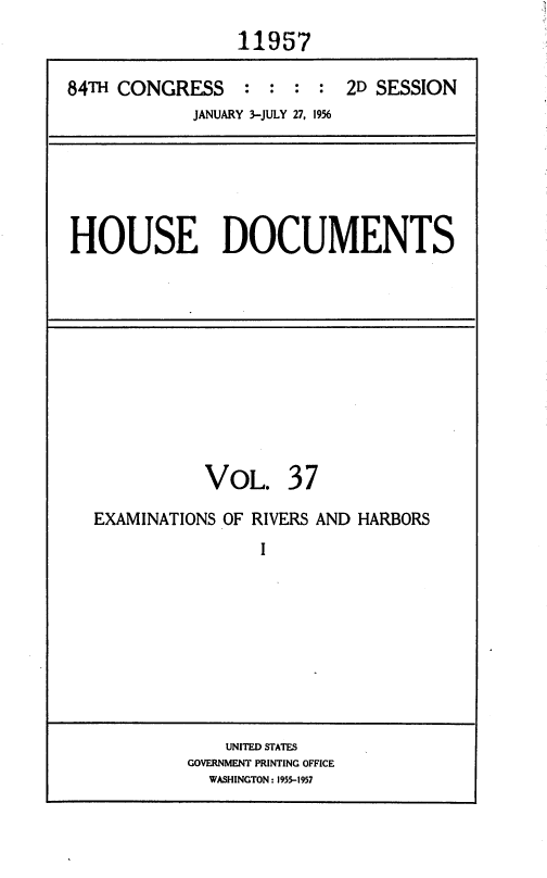 handle is hein.usccsset/usconset35639 and id is 1 raw text is: 
                 11957

84TH CONGRESS : : : : 2D SESSION
            JANUARY 3-JULY 27, 1956


HOUSE DOCUMENTS


VOL.


37


EXAMINATIONS OF RIVERS AND HARBORS
                I









             UNITED STATES
         GOVERNMENT PRINTING OFFICE
           WASHINGTON: 1955-1957


