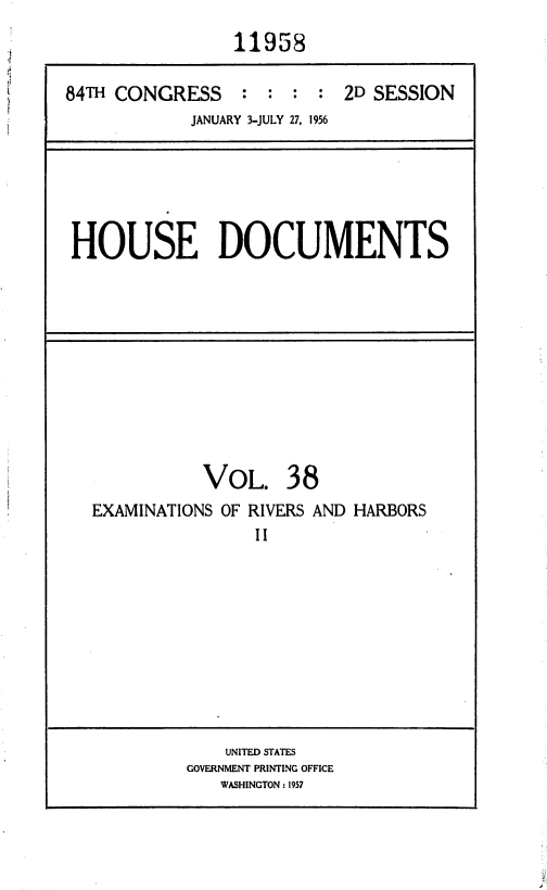 handle is hein.usccsset/usconset35640 and id is 1 raw text is: 
                11958

84T  CONGRESS : : : : 2D SESSION
            JANUARY 3-JULY 27, 1956


HOUSE DOCUMENTS


VOL.


38


EXAMINATIONS OF RIVERS AND HARBORS
                II


    UNITED STATES
GOVERNMENT PRINTING OFFICE
   WASHINGTON: 1957


is
.4


