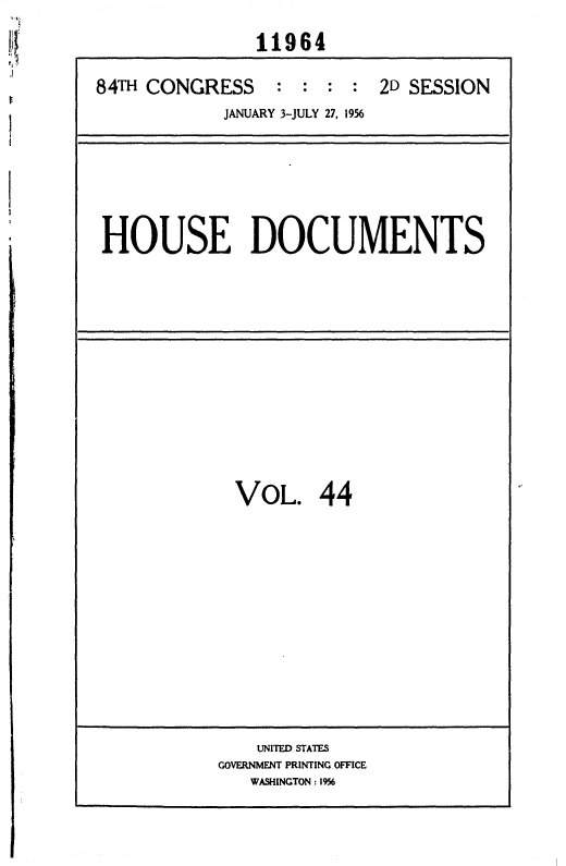 handle is hein.usccsset/usconset35643 and id is 1 raw text is: 
               11964

84TH CONGRESS : : : : 2D SESSION
            JANUARY 3-JULY 27, 1956


HOUSE DOCUMENTS


VOL. 44


    UNITED STATES
GOVERNMENT PRINTING OFFICE
   WASHINGTON: 1956


