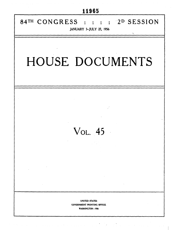 handle is hein.usccsset/usconset35644 and id is 1 raw text is: 
                    11965

84TH CONGRESS : : : : 2D SESSION
                JANUARY 3-JULY 27, 1956






  HOUSE DOCUMENTS












                 VOL.   45











                   UNITED STATES
                GOVERNMENT PRINTING OFFICE
                   WASHINGTON: 1956


