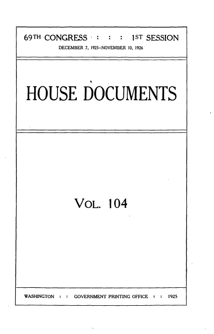 handle is hein.usccsset/usconset35658 and id is 1 raw text is: 


69TH CONGRESS  - : :  :  1ST SESSION
        DECEMBER 7, 1925-NOVEMBER 10, 1926


HOUSE DOCUMENTS


VOL. 104


WASHINGTON : : GOVERNMENT PRINTING OFFICE : : 1925


