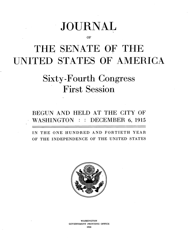 handle is hein.usccsset/usconset35660 and id is 1 raw text is: 


       JOURNAL
              OF

THE 'SENATE OF THE


UNITED STATES OF AMERICA


Sixty-Fourth


First


Congress


Session


BEGUN AND  HELD AT THE CITY OF
WASHINGTON     DECEMBER  6, 1915

IN THE ONE HUNDRED AND FORTIETH YEAR
OF THE INDEPENDENCE OF THE UNITED STATES












             WASHINGTON
         GOVERNMENT PRINTING OFFICE
              1916



