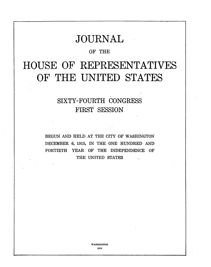 handle is hein.usccsset/usconset35661 and id is 1 raw text is: 







              JOURNAL

                 OF THE


HOUSE OF REPRESENTATIVES

    OF  THE UNITED STATES




         SIXTY-FOURTH  CONGRESS

              FIRST SESSION


BEGUN AND HELD
DECEMBER 6, 1915,
FORTIETH YEAR
        THE


AT THE CITY OF WASHINGTON
IN THE ONE HUNDRED AND
OF THE INDEPENDENCE OF
UNITED STATES


WASHINGTON
  1916


