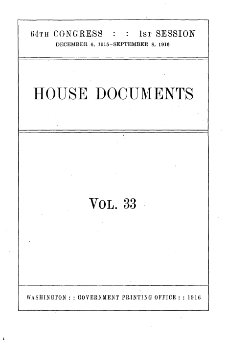 handle is hein.usccsset/usconset35662 and id is 1 raw text is: 

64TH CONGRESS   :  : 1ST SESSION
     DECEMBER 6, 1915-SEPTEMBER 8, 1916




 HOUSE DOCUMENTS










            VOL.  33








WASHINGTON: GOVERNMENT PRINTING OFFICE :1916


