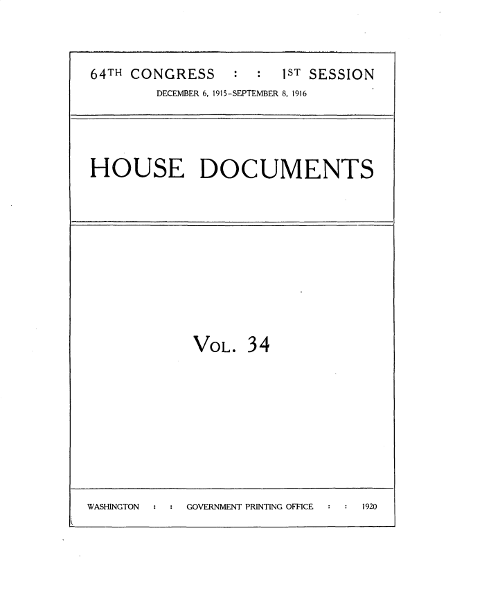 handle is hein.usccsset/usconset35663 and id is 1 raw text is: 

64TH CONGRESS     :  :  1ST SESSION
        DECEMBER 6, 1915-SEPTEMBER 8, 1916



HOUSE DOCUMENTS


VOL


34


WASHINGTON  GOVERNMENT PRINTING OFFICE 1920


